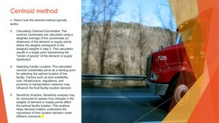 Centroid method
▶ Here's how the centroid method typically
works:
3. Calculating Centroid Coordinates: The
centroid coordinates are calculated using a
weighted average of the coordinates (or
distances) of the demand or supply points,
where the weights correspond to the
assigned weights in step 2. This calculation
results in a single point representing the
"center of gravity" of the demand or supply
distribution.
4. Selecting Facility Location: The calculated
centroid coordinates serve as a starting point
for selecting the optimal location of the
facility. Factors such as land availability,
cost, infrastructure, regulations, and
proximity to transportation networks may
influence the final facility location decision.
5. Sensitivity Analysis: Sensitivity analysis may
be conducted to assess how changes in the
weights of demand or supply points affect
the optimal facility location. This analysis
helps decision-makers understand the
robustness of their location decision under
different scenarios.
 