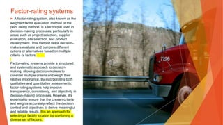 Factor-rating systems
▶ A factor-rating system, also known as the
weighted factor evaluation method or the
point rating method, is a technique used in
decision-making processes, particularly in
areas such as project selection, supplier
evaluation, site selection, and product
development. This method helps decision-
makers evaluate and compare different
options or alternatives based on multiple
criteria or factors.
Factor-rating systems provide a structured
and systematic approach to decision-
making, allowing decision-makers to
consider multiple criteria and weigh their
relative importance. By incorporating both
qualitative and quantitative assessments,
factor-rating systems help improve
transparency, consistency, and objectivity in
decision-making processes. However, it's
essential to ensure that the chosen criteria
and weights accurately reflect the decision
context and objectives to derive meaningful
and reliable results. It is an approach for
selecting a facility location by combining a
diverse set of factors.
 