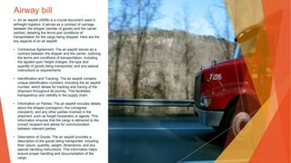Airway bill
▶ An air waybill (AWB) is a crucial document used in
airfreight logistics. It serves as a contract of carriage
between the shipper (sender of goods) and the carrier
(airline), detailing the terms and conditions of
transportation for the cargo being shipped. Here are the
key aspects of an air waybill:
• Contractual Agreement: The air waybill serves as a
contract between the shipper and the carrier, outlining
the terms and conditions of transportation, including
the agreed-upon freight charges, the type and
quantity of goods being transported, and any special
instructions or requirements.
• Identification and Tracking: The air waybill contains
unique identification numbers, including the air waybill
number, which allows for tracking and tracing of the
shipment throughout its journey. This facilitates
transparency and visibility in the supply chain.
• Information on Parties: The air waybill includes details
about the shipper (consignor), the consignee
(recipient), and any other parties involved in the
shipment, such as freight forwarders or agents. This
information ensures that the cargo is delivered to the
correct recipient and allows for communication
between relevant parties.
• Description of Goods: The air waybill provides a
description of the goods being transported, including
their nature, quantity, weight, dimensions, and any
special handling instructions. This information helps
ensure proper handling and documentation of the
cargo.
 