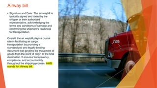 Airway bill
• Signature and Date: The air waybill is
typically signed and dated by the
shipper or their authorized
representative, acknowledging the
terms and conditions of carriage and
confirming the shipment's readiness
for transportation.
Overall, the air waybill plays a crucial
role in facilitating air cargo
transportation by providing a
standardized and legally binding
document that governs the movement of
goods from the point of origin to the final
destination. It ensures transparency,
compliance, and accountability
throughout the shipping process. AWB
stands for: Airway bill.
 