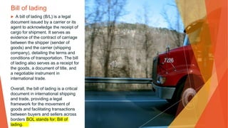 Bill of lading
▶ A bill of lading (B/L) is a legal
document issued by a carrier or its
agent to acknowledge the receipt of
cargo for shipment. It serves as
evidence of the contract of carriage
between the shipper (sender of
goods) and the carrier (shipping
company), detailing the terms and
conditions of transportation. The bill
of lading also serves as a receipt for
the goods, a document of title, and
a negotiable instrument in
international trade.
Overall, the bill of lading is a critical
document in international shipping
and trade, providing a legal
framework for the movement of
goods and facilitating transactions
between buyers and sellers across
borders BOL stands for: Bill of
lading.
 