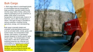 Bulk Cargo
▶ Bulk cargo refers to unpackaged goods
or commodities that are transported in
large quantities, typically loaded directly
into the cargo holds of ships, without the
need for packaging such as containers or
pallets. Bulk cargo is commonly
transported in its natural state, loose or in
bulk form, and is often homogeneous in
nature. This type of cargo is prevalent in
various industries, including mining,
agriculture, energy, and manufacturing.
Bulk cargo is typically loaded and
unloaded using specialized equipment
such as conveyor belts, cranes, grabs, and
suction hoses. It is transported in bulk
carriers, bulk tankers, or specialized
vessels designed to handle specific types
of bulk cargo. The transportation of bulk
cargo plays a vital role in global trade,
supplying essential raw materials and
commodities to industries and markets
around the world. Bulk cargo usually
contains materials requiring special
handling, such as dangerous goods, but
complies to general shipping rules.
 
