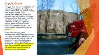 Supply Chain
▶ Supply chain management (SCM) is the
process of managing the flow of goods,
services, information, and finances as they
move from the supplier to the
manufacturer, wholesaler, retailer, and
ultimately to the end customer. It involves
the coordination and integration of various
activities, including procurement,
production, inventory management,
logistics, distribution, and customer
service, to optimize the efficiency and
effectiveness of the overall supply chain
network.
Overall, effective supply chain
management is essential for organizations
to achieve competitive advantage, improve
customer satisfaction, reduce costs, and
drive growth and profitability in today's
dynamic and interconnected global
marketplace. The supply chain defines the
entire value chain from the first vendor
over a sequence of manufacturers or
distributors to the final receiver.
 