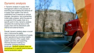 Dynamic analysis
▶ Dynamic analysis in supply chain
management refers to the process of
examining and modeling the behavior of
a supply chain system over time to
understand how it responds to various
changes, disruptions, and uncertainties.
Unlike static analysis, which focuses on
a snapshot of the supply chain at a
specific point in time, dynamic analysis
considers the evolving nature of the
supply chain and its interactions with
internal and external factors.
Overall, dynamic analysis plays a crucial
role in improving the agility,
responsiveness, and resilience of supply
chain operations by providing insights
into the behavior of the supply chain
system over time and supporting
informed decision-making in a
constantly changing business
landscape. Dynamic analysis does not
concentrate on a specific point in time or
level of production output
 