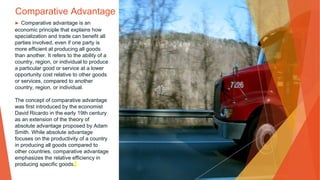 Comparative Advantage
▶ Comparative advantage is an
economic principle that explains how
specialization and trade can benefit all
parties involved, even if one party is
more efficient at producing all goods
than another. It refers to the ability of a
country, region, or individual to produce
a particular good or service at a lower
opportunity cost relative to other goods
or services, compared to another
country, region, or individual.
The concept of comparative advantage
was first introduced by the economist
David Ricardo in the early 19th century
as an extension of the theory of
absolute advantage proposed by Adam
Smith. While absolute advantage
focuses on the productivity of a country
in producing all goods compared to
other countries, comparative advantage
emphasizes the relative efficiency in
producing specific goods.
 