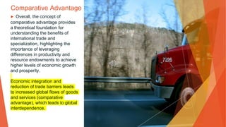 Comparative Advantage
▶ Overall, the concept of
comparative advantage provides
a theoretical foundation for
understanding the benefits of
international trade and
specialization, highlighting the
importance of leveraging
differences in productivity and
resource endowments to achieve
higher levels of economic growth
and prosperity.
Economic integration and
reduction of trade barriers leads
to increased global flows of goods
and services (comparative
advantage), which leads to global
interdependence.
 