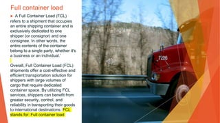 Full container load
▶ A Full Container Load (FCL)
refers to a shipment that occupies
an entire shipping container and is
exclusively dedicated to one
shipper (or consignor) and one
consignee. In other words, the
entire contents of the container
belong to a single party, whether it's
a business or an individual.’
Overall, Full Container Load (FCL)
shipments offer a cost-effective and
efficient transportation solution for
shippers with large volumes of
cargo that require dedicated
container space. By utilizing FCL
services, shippers can benefit from
greater security, control, and
reliability in transporting their goods
to international destinations. FCL
stands for: Full container load
 
