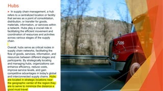 Hubs
▶ In supply chain management, a hub
refers to a centralized location or facility
that serves as a point of consolidation,
distribution, or transfer for goods,
materials, information, or services within
a network. Hubs play a crucial role in
facilitating the efficient movement and
coordination of resources and activities
across various stages of the supply
chain.
Overall, hubs serve as critical nodes in
supply chain networks, facilitating the
flow of goods, services, information, and
resources between different stages and
participants. By strategically locating
and managing hubs, organizations can
enhance efficiency, reduce costs,
improve service levels, and gain
competitive advantages in today's global
and interconnected supply chains. Hubs
are located in strategic locations near
the geographic center of the region they
are to serve to minimize the distance a
good must travel
 