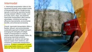 Intermodal
▶ Intermodal transportation refers to the
movement of goods using multiple modes
of transportation within a single journey,
typically involving the seamless transfer
of cargo between different modes, such
as trucks, trains, ships, and airplanes.
Intermodal transportation offers several
advantages, including cost savings,
efficiency improvements, environmental
benefits, and enhanced connectivity.
Overall, intermodal transportation offers a
flexible, efficient, and environmentally
sustainable approach to freight transport,
leveraging the strengths of multiple
modes of transportation to meet the
diverse needs of global supply chains. By
embracing intermodal solutions,
businesses can achieve cost savings,
improve supply chain resilience, and
contribute to sustainable transportation
practices. If cargo in containers is moved
from a road-based chassis to a rail-based
stack car, the term intermodal is used.
 