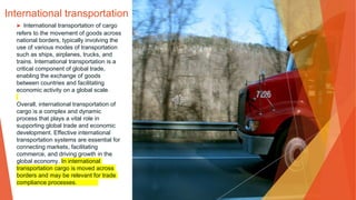 International transportation
▶ International transportation of cargo
refers to the movement of goods across
national borders, typically involving the
use of various modes of transportation
such as ships, airplanes, trucks, and
trains. International transportation is a
critical component of global trade,
enabling the exchange of goods
between countries and facilitating
economic activity on a global scale.
Overall, international transportation of
cargo is a complex and dynamic
process that plays a vital role in
supporting global trade and economic
development. Effective international
transportation systems are essential for
connecting markets, facilitating
commerce, and driving growth in the
global economy. In international
transportation cargo is moved across
borders and may be relevant for trade
compliance processes.
 