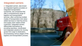 Integrated carriers
▶ Integrated carriers, also known
as integrated logistics providers or
integrated transportation
companies, are companies that
offer a comprehensive range of
logistics and transportation
services, often combining multiple
modes of transportation and value-
added services to meet the end-to-
end supply chain needs of their
customers. Integrated carriers
differentiate themselves by
providing seamless, coordinated,
and integrated solutions for moving
goods from origin to destination,
encompassing various stages of the
logistics and transportation process.
 