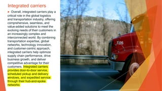 Integrated carriers
▶ Overall, integrated carriers play a
critical role in the global logistics
and transportation industry, offering
comprehensive, seamless, and
value-added solutions to meet the
evolving needs of their customers in
an increasingly complex and
interconnected world. By combining
transportation expertise, global
networks, technology innovation,
and customer-centric approach,
integrated carriers help optimize
supply chain performance, drive
business growth, and deliver
competitive advantage for their
customers. Integrated carriers
provides door-to-door service,
scheduled pickup and delivery
windows, and expedited service
through their hub-and-spoke
networks
 