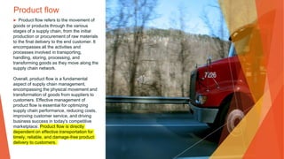 Product flow
▶ Product flow refers to the movement of
goods or products through the various
stages of a supply chain, from the initial
production or procurement of raw materials
to the final delivery to the end customer. It
encompasses all the activities and
processes involved in transporting,
handling, storing, processing, and
transforming goods as they move along the
supply chain network.
Overall, product flow is a fundamental
aspect of supply chain management,
encompassing the physical movement and
transformation of goods from suppliers to
customers. Effective management of
product flow is essential for optimizing
supply chain performance, reducing costs,
improving customer service, and driving
business success in today's competitive
marketplace. Product flow is directly
dependent on effective transportation for
timely, reliable, and damage-free product
delivery to customers.
 
