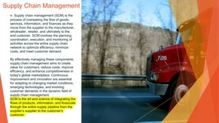 Supply Chain Management
▶ Supply chain management (SCM) is the
process of overseeing the flow of goods,
services, information, and finances as they
move from the supplier to the manufacturer,
wholesaler, retailer, and ultimately to the
end customer. SCM involves the planning,
coordination, execution, and monitoring of
activities across the entire supply chain
network to optimize efficiency, minimize
costs, and meet customer demand.
By effectively managing these components,
supply chain management aims to create
value for customers, reduce costs, improve
efficiency, and enhance competitiveness in
today's global marketplace. Continuous
improvement and innovation are essential
for adapting to changing market conditions,
emerging technologies, and evolving
customer demands in the dynamic field of
supply chain management.
SCM is the art and science of integrating the
flows of products, information, and financials
through the entire supply pipeline from the
supplier’s supplier to the customer’s
customer.
 