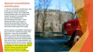 Special consolidation
warehouses
▶ Special consolidation warehouses, also
known as cross-docking facilities or
consolidation centers, are strategically
located facilities within the supply chain
network designed to streamline the
process of consolidating and
deconsolidating shipments. These
warehouses play a crucial role in
optimizing transportation efficiency,
reducing inventory holding costs, and
improving overall supply chain agility.
Overall, special consolidation warehouses
play a vital role in optimizing supply chain
operations, improving transportation
efficiency, and enhancing overall supply
chain performance. By consolidating and
deconsolidating shipments, these facilities
help reduce costs, increase flexibility, and
enhance customer service levels in today's
competitive business environment. Special
consolidation is when warehouses used to
ship from various sources are pulled
together and combined into larger
shipments with a common destination
 