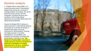 Dynamic analysis
▶ A Master Bill of Lading (MB/L) is a
crucial document used in international
shipping that serves as a contract of
carriage between the shipper, the carrier
(often the ocean carrier), and the
consignee. It outlines the terms and
conditions of the transportation
agreement and provides details about the
cargo being transported.
Overall, the Master Bill of Lading is a
critical document in international shipping
that serves as a contract of carriage, a
receipt for the cargo, and a key
instrument for documentation, tracking,
and legal purposes. It provides
transparency, accountability, and
protection for all parties involved in the
transportation of goods by sea. The
Master bill of lading (MBL) document is
usually issued by carriers or forwarders to
define the consolidation of multiple
shipments into a unit (e.g., container),
which is then physically handled.
 