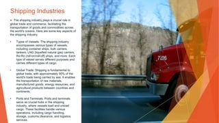 Shipping Industries
▶ The shipping industry plays a crucial role in
global trade and commerce, facilitating the
transportation of goods and commodities across
the world's oceans. Here are some key aspects of
the shipping industry:
• Types of Vessels: The shipping industry
encompasses various types of vessels,
including container ships, bulk carriers,
tankers, LNG (liquefied natural gas) carriers,
Ro-Ro (roll-on/roll-off) ships, and more. Each
type of vessel serves different purposes and
carries different types of cargo.
• Global Trade: Shipping is fundamental to
global trade, with approximately 90% of the
world's trade being carried by sea. It enables
the transportation of raw materials,
manufactured goods, energy resources, and
agricultural products between countries and
continents.
• Ports and Terminals: Ports and terminals
serve as crucial hubs in the shipping
industry, where vessels load and unload
cargo. These facilities handle various
operations, including cargo handling,
storage, customs clearance, and logistics
services.
 