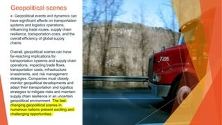 Geopolitical scenes
▶ Geopolitical events and dynamics can
have significant effects on transportation
systems and logistics operations,
influencing trade routes, supply chain
resilience, transportation costs, and the
overall efficiency of global supply
chains.
Overall, geopolitical scenes can have
far-reaching implications for
transportation systems and supply chain
operations, impacting trade flows,
transportation costs, infrastructure
investments, and risk management
strategies. Companies must closely
monitor geopolitical developments and
adapt their transportation and logistics
strategies to mitigate risks and maintain
supply chain resilience in an uncertain
geopolitical environment. The fast-
changing geopolitical scenes in
numerous nations present exciting and
challenging opportunities.
 