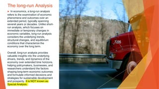 The long-run Analysis
▶ In economics, a long-run analysis
refers to the examination of economic
phenomena and outcomes over an
extended period, typically spanning
several years or decades. Unlike short-
run analysis, which focuses on
immediate or temporary changes in
economic variables, long-run analysis
considers the underlying trends,
structural changes, and equilibrium
conditions that characterize the
economy over the long term.
Overall, long-run analysis provides
valuable insights into the underlying
drivers, trends, and dynamics of the
economy over extended time horizons,
helping policymakers, businesses, and
researchers understand the factors
shaping long-term economic outcomes
and formulate informed decisions and
strategies for sustainable development
and prosperity. It is NOT known as
Special Analysis.
 