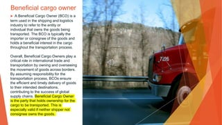 Beneficial cargo owner
▶ A Beneficial Cargo Owner (BCO) is a
term used in the shipping and logistics
industry to refer to the entity or
individual that owns the goods being
transported. The BCO is typically the
importer or consignee of the goods and
holds a beneficial interest in the cargo
throughout the transportation process.
Overall, Beneficial Cargo Owners play a
critical role in international trade and
transportation by owning and overseeing
the movement of goods across borders.
By assuming responsibility for the
transportation process, BCOs ensure
the efficient and timely delivery of goods
to their intended destinations,
contributing to the success of global
supply chains. Beneficial Cargo Owner
is the party that holds ownership for the
cargo to be transported. This is
especially valid if neither shipper not
consignee owns the goods.
 