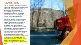 Payment party
▶ In the context of international trade and
shipping, a "payment party" typically refers
to the entity responsible for making or
receiving payments related to the
transportation of goods or services.
Depending on the terms of the trade
agreement, there are various parties
involved in payment transactions.
Overall, the payment parties involved in
international trade transactions work
together to ensure the smooth flow of
goods and services across borders,
comply with legal and regulatory
requirements, and facilitate secure and
timely payment settlements between the
parties involved in the transaction.
Effective communication, documentation,
and coordination among the payment
parties are essential for successful
international trade operations and financial
transactions. The party who pays the
invoice for a shipment, which can be the
ordering party, the invoicing party, or
another clearing company is the payment
party.
 
