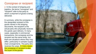 Consignee or recipient
▶ In the context of shipping and
logistics, the terms "consignee" and
"recipient" refer to the party to
whom a shipment of goods is being
delivered.
In summary, while the consignee is
the designated recipient of the
goods named in the shipping
documents, the recipient is the
actual party who physically receives
the goods upon delivery. In many
cases, especially in commercial
transactions, the consignee and the
recipient are the same entity, but
there are situations where they may
differ, particularly in complex supply
chain arrangements. The party who
receives the cargo. In many cases,
the consignee or recipient is also
the buyer of the goods.
 