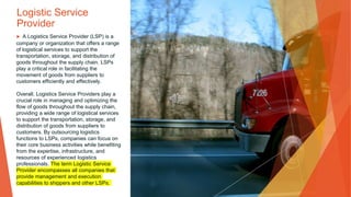 Logistic Service
Provider
▶ A Logistics Service Provider (LSP) is a
company or organization that offers a range
of logistical services to support the
transportation, storage, and distribution of
goods throughout the supply chain. LSPs
play a critical role in facilitating the
movement of goods from suppliers to
customers efficiently and effectively.
Overall, Logistics Service Providers play a
crucial role in managing and optimizing the
flow of goods throughout the supply chain,
providing a wide range of logistical services
to support the transportation, storage, and
distribution of goods from suppliers to
customers. By outsourcing logistics
functions to LSPs, companies can focus on
their core business activities while benefiting
from the expertise, infrastructure, and
resources of experienced logistics
professionals. The term Logistic Service
Provider encompasses all companies that
provide management and execution
capabilities to shippers and other LSPs.
 