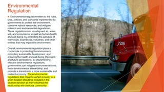 Environmental
Regulation
▶ Environmental regulation refers to the rules,
laws, policies, and standards implemented by
governments to protect the environment,
conserve natural resources, and mitigate
pollution and environmental degradation.
These regulations aim to safeguard air, water,
soil, and ecosystems, as well as human health
and well-being, by controlling the activities of
individuals, businesses, industries, and other
entities that may impact the environment.
Overall, environmental regulation plays a
crucial role in protecting the environment,
promoting sustainable development, and
ensuring the health and well-being of present
and future generations. By implementing
effective environmental regulations,
governments can mitigate environmental risks,
foster environmental stewardship, and
promote a transition to a more sustainable and
resilient economy. The environmental
regulations that impact a certain industry in a
given location should be included in the
location decision as they influence the
relationship with the local community.
 