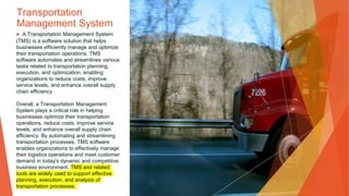 Transportation
Management System
▶ A Transportation Management System
(TMS) is a software solution that helps
businesses efficiently manage and optimize
their transportation operations. TMS
software automates and streamlines various
tasks related to transportation planning,
execution, and optimization, enabling
organizations to reduce costs, improve
service levels, and enhance overall supply
chain efficiency
Overall, a Transportation Management
System plays a critical role in helping
businesses optimize their transportation
operations, reduce costs, improve service
levels, and enhance overall supply chain
efficiency. By automating and streamlining
transportation processes, TMS software
enables organizations to effectively manage
their logistics operations and meet customer
demand in today's dynamic and competitive
business environment. TMS and related
tools are widely used to support effective
planning, execution, and analysis of
transportation processes.
 