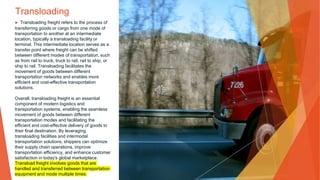 Transloading
▶ Transloading freight refers to the process of
transferring goods or cargo from one mode of
transportation to another at an intermediate
location, typically a transloading facility or
terminal. This intermediate location serves as a
transfer point where freight can be shifted
between different modes of transportation, such
as from rail to truck, truck to rail, rail to ship, or
ship to rail. Transloading facilitates the
movement of goods between different
transportation networks and enables more
efficient and cost-effective transportation
solutions.
Overall, transloading freight is an essential
component of modern logistics and
transportation systems, enabling the seamless
movement of goods between different
transportation modes and facilitating the
efficient and cost-effective delivery of goods to
their final destination. By leveraging
transloading facilities and intermodal
transportation solutions, shippers can optimize
their supply chain operations, improve
transportation efficiency, and enhance customer
satisfaction in today's global marketplace.
Transload freight involves goods that are
handled and transferred between transportation
equipment and mode multiple times
 
