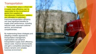 Transportation
▶ Transportation plays a critical role
in supply chain efficiency, as it is
responsible for the movement of
goods from suppliers to
manufacturers, distributors, retailers,
and ultimately to customers.
Improving transportation efficiency
can have significant benefits for
supply chain performance, including
reduced costs, improved customer
service, and enhanced
competitiveness.
By implementing these strategies and
adopting a holistic approach to
transportation management,
organizations can enhance
transportation supply chain efficiency,
reduce costs, improve service levels,
and gain a competitive advantage in
today's dynamic and complex
business environment.
 