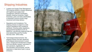 Shipping Industries
• Logistics and Supply Chain Management:
The shipping industry is closely intertwined
with logistics and supply chain
management. Efficient coordination
between shipping companies, freight
forwarders, ports, and other stakeholders
is essential to ensure smooth cargo
movement and timely delivery.
• Regulations and Compliance: The
shipping industry is subject to a wide
range of regulations and compliance
standards, including safety regulations,
environmental regulations (such as
MARPOL), and security measures (like the
International Ship and Port Facility
Security Code - ISPS Code).
• Technological Advancements: The
shipping industry has seen significant
technological advancements in recent
years, including the development of larger
and more efficient vessels, automation in
port operations, digitalization of
documentation and processes, and the
exploration of alternative fuels to reduce
emissions.
 