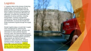 Logistics
▶ Logistics refers to the process of planning,
implementing, and controlling the flow of
goods, services, and information from the
point of origin to the point of consumption to
meet customer requirements efficiently and
effectively. It involves the coordination and
integration of various activities, including
transportation, inventory management,
warehousing, material handling, packaging,
and distribution, to ensure the smooth and
timely movement of goods through the supply
chain.
Overall, logistics plays a crucial role in supply
chain management by optimizing the
movement and flow of goods, services, and
information to meet customer demand,
minimize costs, and maximize efficiency and
competitiveness in today's global marketplace.
By effectively managing logistics operations,
organizations can improve customer
satisfaction, reduce lead times, enhance
inventory control, and gain a competitive
advantage in the marketplace. Logistics
defines the operations process of receiving,
storing, moving, and shipping of goods from
the viewpoint of a supply chain participant.
 