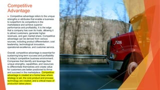 Competitive
Advantage
▶ Competitive advantage refers to the unique
strengths or attributes that enable a business
to outperform its competitors in the
marketplace and achieve superior
performance and profitability. It is the edge
that a company has over its rivals, allowing it
to attract customers, generate higher
revenues, and gain market share. Competitive
advantage can be derived from various
sources, including product differentiation, cost
leadership, technological innovation,
operational excellence, and customer service.
Overall, competitive advantage is essential for
sustaining long-term success and profitability
in today's competitive business environment.
Companies that identify and leverage their
unique strengths, capabilities, and resources
to differentiate themselves and create value
for customers are better positioned to thrive
and succeed in the marketplace. Competitive
advantage is created at a home base where
strategy is set, the core product and process
technology are created, and a critical mass of
production takes place.
 