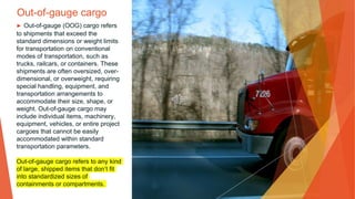 Out-of-gauge cargo
▶ Out-of-gauge (OOG) cargo refers
to shipments that exceed the
standard dimensions or weight limits
for transportation on conventional
modes of transportation, such as
trucks, railcars, or containers. These
shipments are often oversized, over-
dimensional, or overweight, requiring
special handling, equipment, and
transportation arrangements to
accommodate their size, shape, or
weight. Out-of-gauge cargo may
include individual items, machinery,
equipment, vehicles, or entire project
cargoes that cannot be easily
accommodated within standard
transportation parameters.
Out-of-gauge cargo refers to any kind
of large, shipped items that don’t fit
into standardized sizes of
containments or compartments.
 
