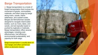 Barge Transportation
▶ Barge transportation is a mode of
freight transportation that involves the
movement of goods, commodities,
materials, and other cargo by barge
along rivers, canals, inland
waterways, and coastal routes.
Barges are flat-bottomed vessels
designed to navigate inland water
bodies, such as rivers, lakes, and
canals, and are typically towed or
pushed by tugboats or towboats.
Barge transportation offers several
advantages, including cost-
effectiveness, fuel efficiency,
environmental sustainability, and
capacity for bulk cargo.
Barge transportation is usually done on
river barges and often carried out
either as domestic moves.
 