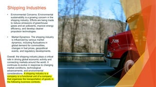 Shipping Industries
• Environmental Concerns: Environmental
sustainability is a growing concern in the
shipping industry. Efforts are being made
to reduce emissions of greenhouse
gases and air pollutants, improve energy
efficiency, and develop cleaner
propulsion technologies.
• Market Dynamics: The shipping industry
is influenced by various market
dynamics, including fluctuations in
global demand for commodities,
changes in fuel prices, geopolitical
events, and regulatory developments.
Overall, the shipping industry plays a critical
role in driving global economic activity and
connecting markets around the world. It
continues to evolve in response to changing
market conditions, technological
advancements, and environmental
considerations. A shipping industry is a
company or a functional unit of a company
that organizes the transportation of goods in
the following business contexts.
 