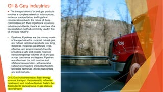 Oil & Gas industries
▶ The transportation of oil and gas products
involves a complex network of infrastructure,
modes of transportation, and logistical
considerations due to the nature of these
commodities and their importance to various
industries worldwide. Here's an overview of a
transportation method commonly used in the
oil and gas industry:
• Pipelines: Pipelines are the primary mode
of transportation for crude oil, natural gas,
and refined petroleum products over long
distances. Pipelines are efficient, cost-
effective, and environmentally friendly,
providing a safe and reliable means of
transporting large volumes of oil and gas
across continents and regions. Pipelines
are often used for both onshore and
offshore transportation, with extensive
networks connecting production fields to
refineries, terminals, distribution centers,
and end markets.
Oil & Gas industries extract fossil energy
sources, transport the material to refineries
(upstream), and produce finished fuels to be
distributed to storage tanks or gas stations
(downstream)
 