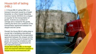 House bill of lading
(HBL)
▶ A House Bill of Lading (HBL) is a
transport document issued by a freight
forwarder or a Non-Vessel Operating
Common Carrier (NVOCC) to a shipper
or exporter for the transportation of
goods. It serves as a contract of
carriage and a receipt for the goods,
outlining the terms and conditions of the
transportation agreement between the
shipper and the carrier.
Overall, the House Bill of Lading plays a
crucial role in facilitating international
trade by documenting the transportation
agreement between the shipper and the
carrier, providing proof of receipt for the
goods, and ensuring compliance with
legal and regulatory requirements for
the shipment of goods.
House bill of lading (HBL) is the legal
proof and shipment definition between a
shipper and the commissioned LSP.
 