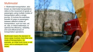 Multimodal
▶ Multimodal transportation, also
known as intermodal transportation,
refers to the movement of goods or
passengers using multiple modes of
transportation within a single
journey. It involves the seamless
transfer of cargo or passengers
between different modes of
transportation, such as road, rail,
air, sea, or inland waterways, to
optimize the efficiency, reliability,
and cost-effectiveness of
transportation operations.
Multimodal means the decision to
move cargo involves more than one
mode of transportation, for
example, an initial truck move, a rail
move, and a subsequent truck
move.
 