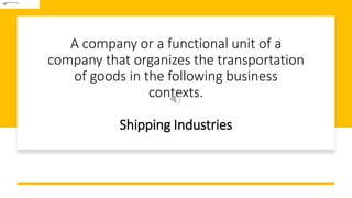 A company or a functional unit of a
company that organizes the transportation
of goods in the following business
contexts.
Shipping Industries
 