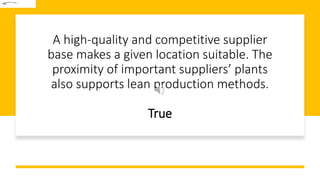 A high-quality and competitive supplier
base makes a given location suitable. The
proximity of important suppliers’ plants
also supports lean production methods.
True
 