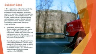 Supplier Base
▶ The supplier base in the shipping industry
refers to the network of companies and
entities that provide goods and services to
support the operations of shipping companies,
ports, terminals, and related businesses. This
supplier base is diverse and encompasses
various types of suppliers offering different
products and services. Here are some key
components of the supplier base in the
shipping industry:
• Shipbuilding and Equipment Suppliers:
Companies that manufacture and supply
ships, as well as the equipment and
components used in ship construction and
maintenance, such as ship engines,
propulsion systems, navigation equipment,
and communication systems.
• Marine Fuel Suppliers: Suppliers of marine
fuels, including traditional fuels like heavy
fuel oil (HFO) and marine diesel oil (MDO),
as well as alternative fuels such as
liquefied natural gas (LNG) and low-sulfur
fuels compliant with environmental
regulations like IMO 2020.
 