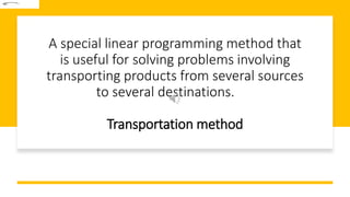 A special linear programming method that
is useful for solving problems involving
transporting products from several sources
to several destinations.
Transportation method
 