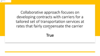 Collaborative approach focuses on
developing contracts with carriers for a
tailored set of transportation services at
rates that fairly compensate the carrier
True
 