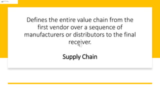 Defines the entire value chain from the
first vendor over a sequence of
manufacturers or distributors to the final
receiver.
Supply Chain
 