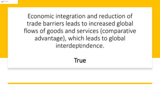 Economic integration and reduction of
trade barriers leads to increased global
flows of goods and services (comparative
advantage), which leads to global
interdependence.
True
 