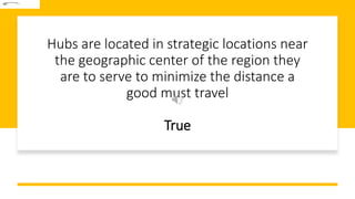 Hubs are located in strategic locations near
the geographic center of the region they
are to serve to minimize the distance a
good must travel
True
 