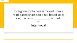 If cargo in containers is moved from a
road-based chassis to a rail-based stack
car, the term __________ is used.
Intermodal
 