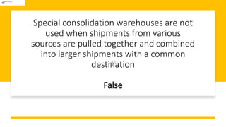 Special consolidation warehouses are not
used when shipments from various
sources are pulled together and combined
into larger shipments with a common
destination
False
 